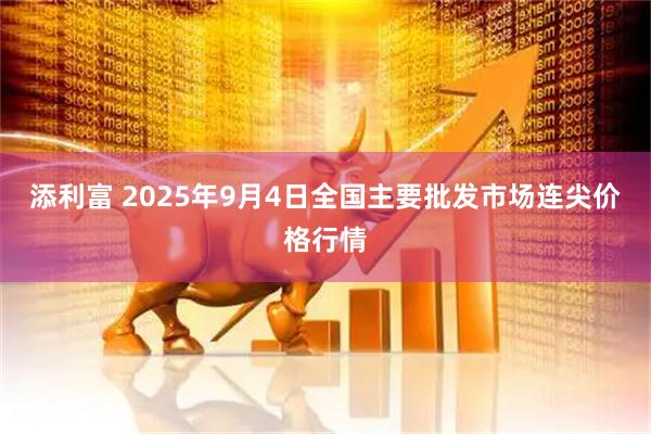 添利富 2025年9月4日全国主要批发市场连尖价格行情