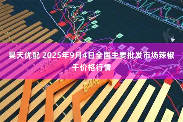 昊天优配 2025年9月4日全国主要批发市场辣椒干价格行情