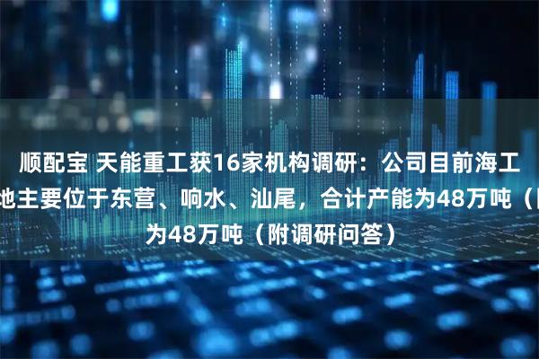 顺配宝 天能重工获16家机构调研：公司目前海工装备生产基地主要位于东营、响水、汕尾，合计产能为48万吨（附调研问答）