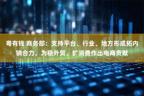 粤有钱 商务部：支持平台、行业、地方形成拓内销合力，为稳外贸、扩消费作出电商贡献