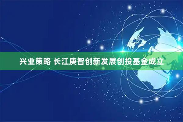 兴业策略 长江庚智创新发展创投基金成立