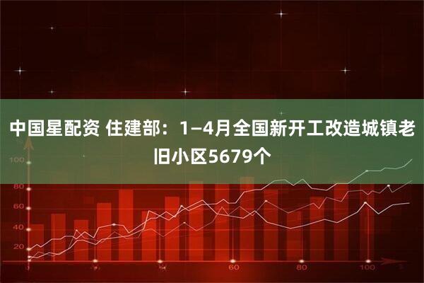 中国星配资 住建部：1—4月全国新开工改造城镇老旧小区5679个
