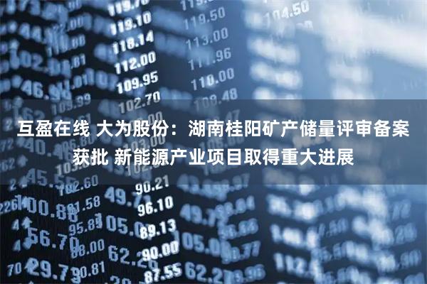 互盈在线 大为股份：湖南桂阳矿产储量评审备案获批 新能源产业项目取得重大进展