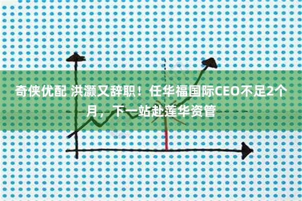 奇侠优配 洪灏又辞职！任华福国际CEO不足2个月，下一站赴莲华资管