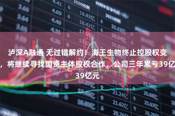 泸深A融通 无过错解约！海王生物终止控股权变更，将继续寻找国资主体股权合作，公司三年累亏39亿元