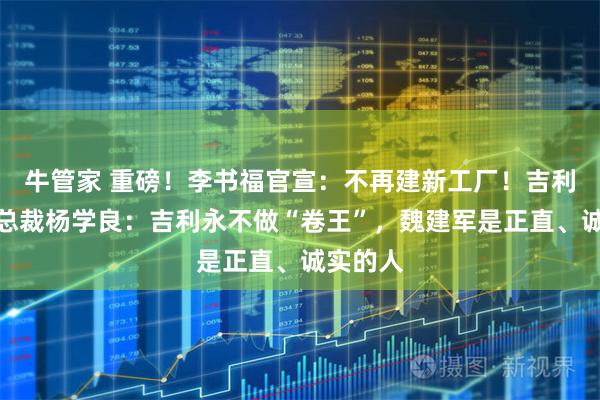 牛管家 重磅！李书福官宣：不再建新工厂！吉利高级副总裁杨学良：吉利永不做“卷王”，魏建军是正直、诚实的人