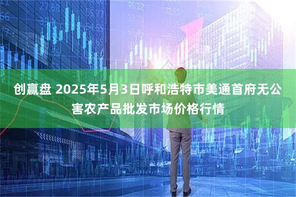 创赢盘 2025年5月3日呼和浩特市美通首府无公害农产品批发市场价格行情
