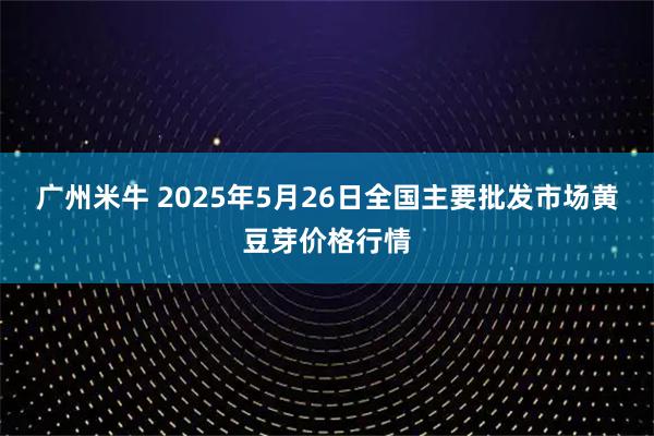 广州米牛 2025年5月26日全国主要批发市场黄豆芽价格行情
