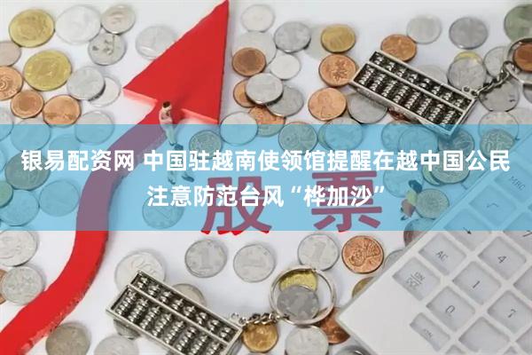 银易配资网 中国驻越南使领馆提醒在越中国公民注意防范台风“桦加沙”