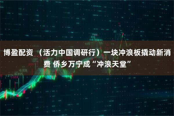 博盈配资 （活力中国调研行）一块冲浪板撬动新消费 侨乡万宁成“冲浪天堂”