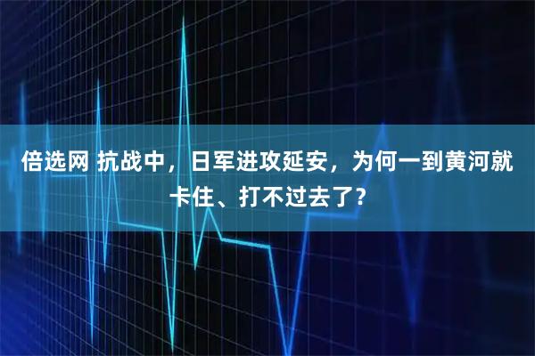 倍选网 抗战中，日军进攻延安，为何一到黄河就卡住、打不过去了？