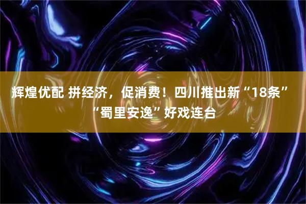 辉煌优配 拼经济，促消费！四川推出新“18条” “蜀里安逸”好戏连台