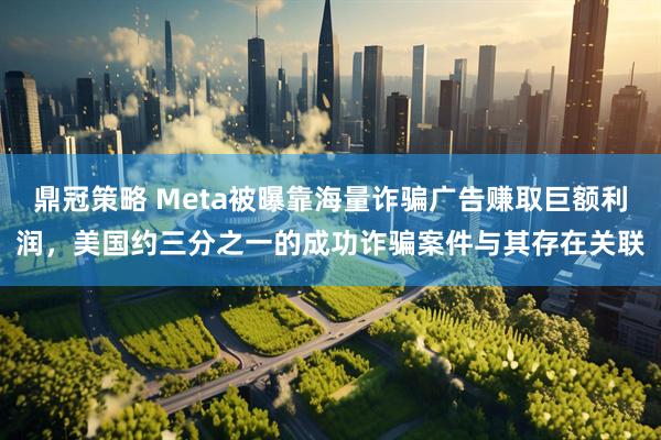 鼎冠策略 Meta被曝靠海量诈骗广告赚取巨额利润，美国约三分之一的成功诈骗案件与其存在关联