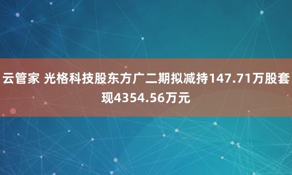 云管家 光格科技股东方广二期拟减持147.71万股套现4354.56万元