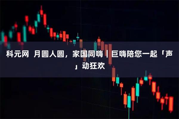 科元网  月圆人圆，家国同嗨｜巨嗨陪您一起「声」动狂欢