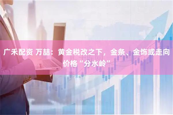 广禾配资 万喆：黄金税改之下，金条、金饰或走向价格“分水岭”
