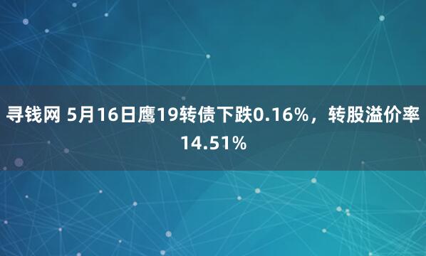 寻钱网 5月16日鹰19转债下跌0.16%，转股溢价率14.51%