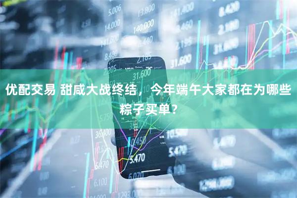 优配交易 甜咸大战终结，今年端午大家都在为哪些粽子买单？
