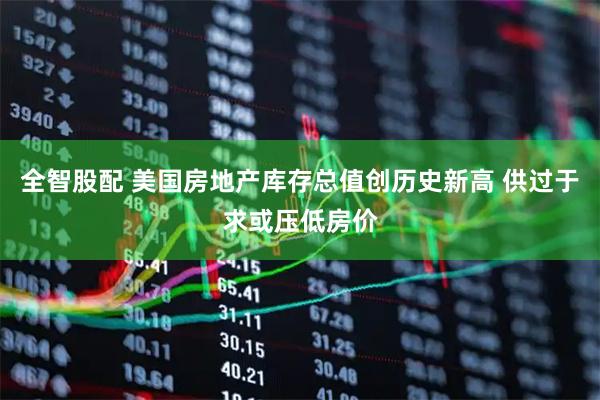 全智股配 美国房地产库存总值创历史新高 供过于求或压低房价