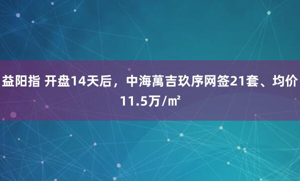 益阳指 开盘14天后，中海萬吉玖序网签21套、均价11.5万/㎡