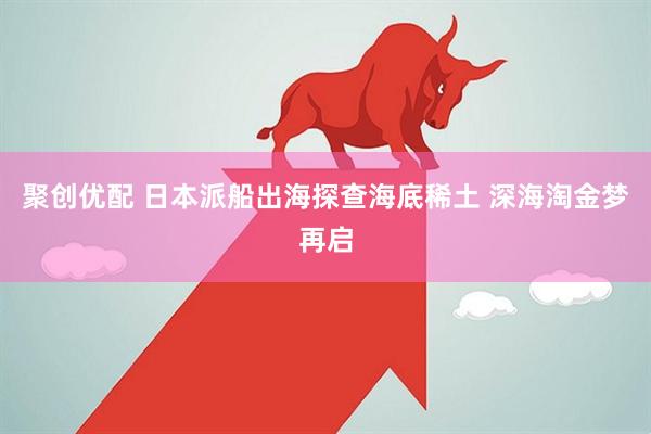 聚创优配 日本派船出海探查海底稀土 深海淘金梦再启