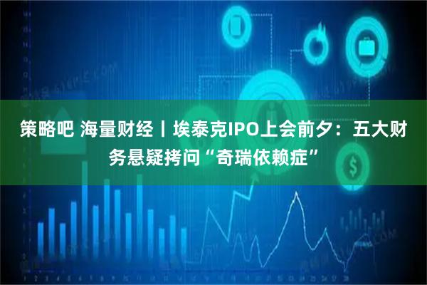 策略吧 海量财经丨埃泰克IPO上会前夕：五大财务悬疑拷问“奇瑞依赖症”