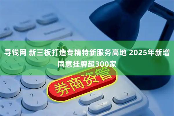 寻钱网 新三板打造专精特新服务高地 2025年新增同意挂牌超300家
