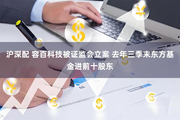 沪深配 容百科技被证监会立案 去年三季末东方基金进前十股东