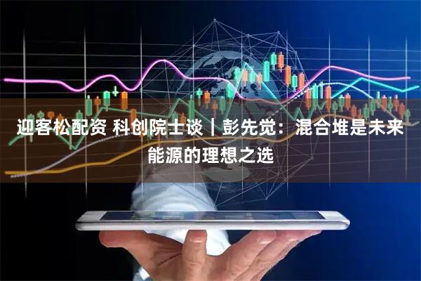 迎客松配资 科创院士谈｜彭先觉：混合堆是未来能源的理想之选