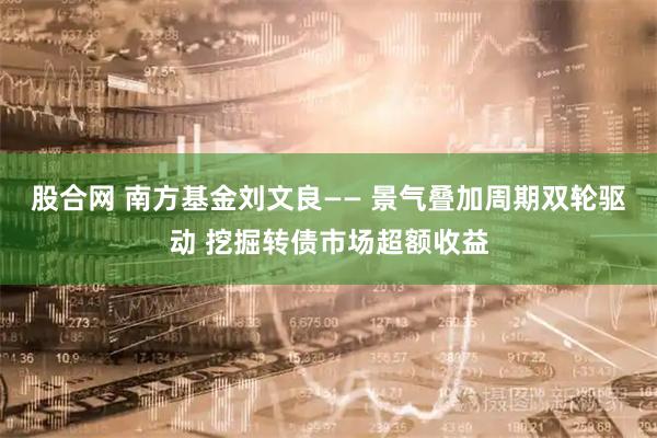 股合网 南方基金刘文良—— 景气叠加周期双轮驱动 挖掘转债市场超额收益