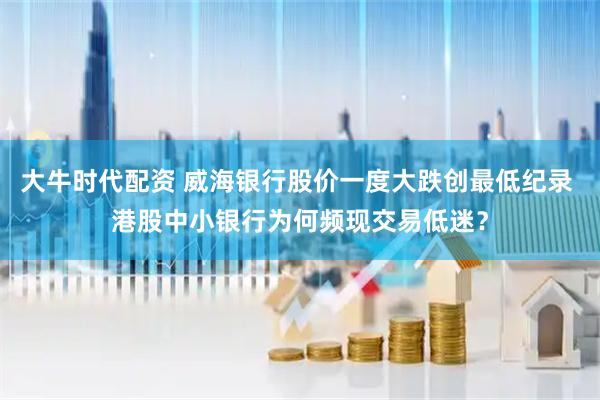 大牛时代配资 威海银行股价一度大跌创最低纪录 港股中小银行为何频现交易低迷？