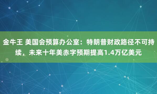 金牛王 美国会预算办公室：特朗普财政路径不可持续，未来十年美赤字预期提高1.4万亿美元