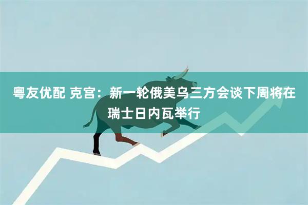 粤友优配 克宫：新一轮俄美乌三方会谈下周将在瑞士日内瓦举行