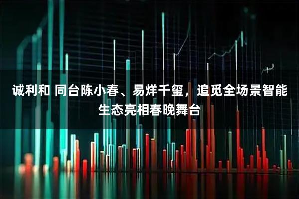 诚利和 同台陈小春、易烊千玺，追觅全场景智能生态亮相春晚舞台