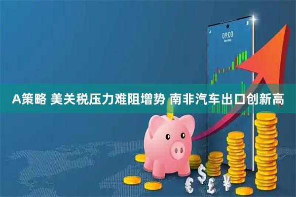 A策略 美关税压力难阻增势 南非汽车出口创新高