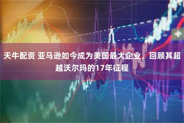 天牛配资 亚马逊如今成为美国最大企业，回顾其超越沃尔玛的17年征程