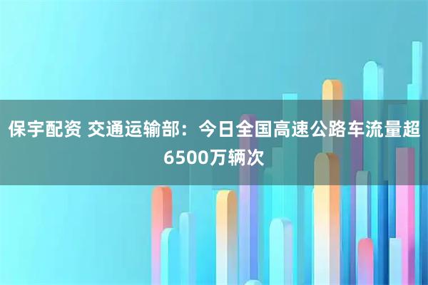 保宇配资 交通运输部：今日全国高速公路车流量超6500万辆次