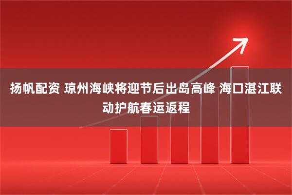 扬帆配资 琼州海峡将迎节后出岛高峰 海口湛江联动护航春运返程