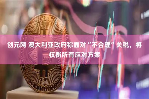 创元网 澳大利亚政府称面对“不合理”关税，将权衡所有应对方案