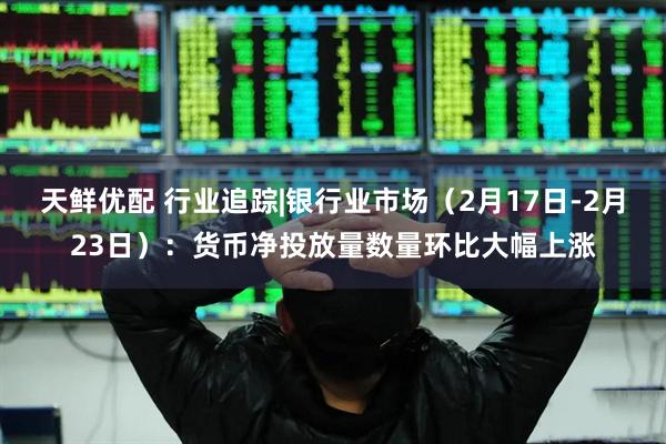 天鲜优配 行业追踪|银行业市场（2月17日-2月23日）：货币净投放量数量环比大幅上涨