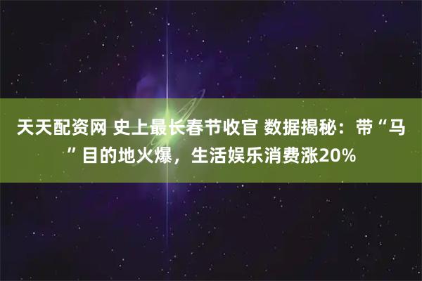 天天配资网 史上最长春节收官 数据揭秘：带“马”目的地火爆，生活娱乐消费涨20%