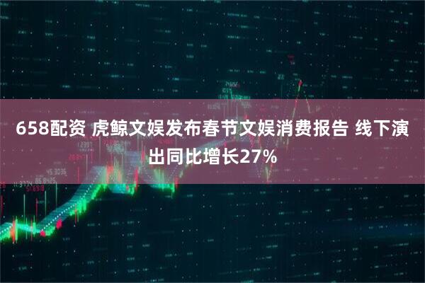 658配资 虎鲸文娱发布春节文娱消费报告 线下演出同比增长27%