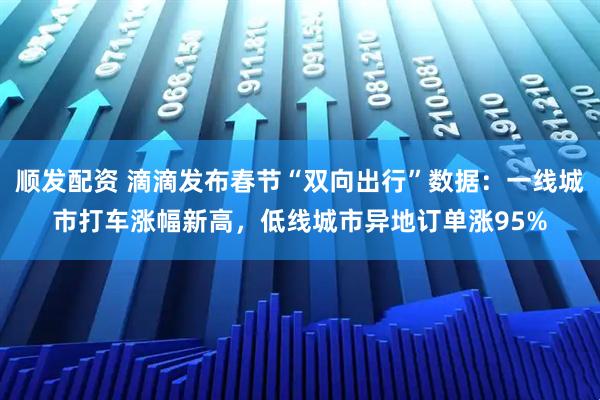 顺发配资 滴滴发布春节“双向出行”数据：一线城市打车涨幅新高，低线城市异地订单涨95%