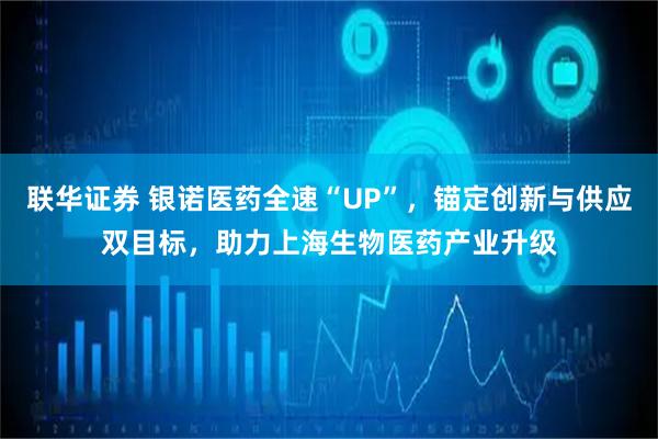 联华证券 银诺医药全速“UP”，锚定创新与供应双目标，助力上海生物医药产业升级