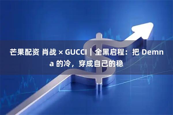 芒果配资 肖战 × GUCCI｜全黑启程：把 Demna 的冷，穿成自己的稳
