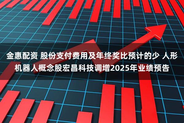 金惠配资 股份支付费用及年终奖比预计的少 人形机器人概念股宏昌科技调增2025年业绩预告