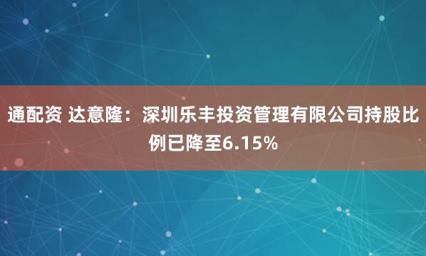 通配资 达意隆：深圳乐丰投资管理有限公司持股比例已降至6.15%