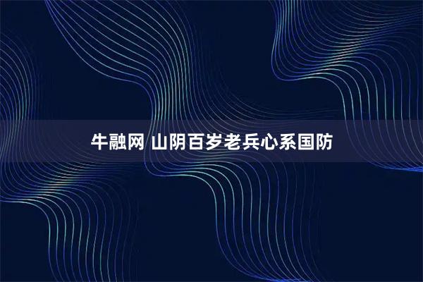 牛融网 山阴百岁老兵心系国防
