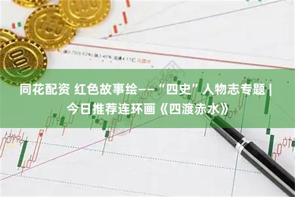 同花配资 红色故事绘——“四史”人物志专题 | 今日推荐连环画《四渡赤水》