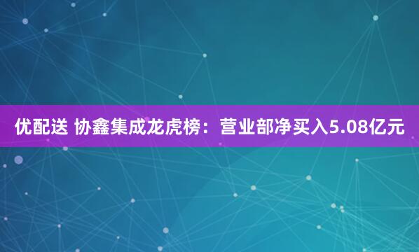 优配送 协鑫集成龙虎榜：营业部净买入5.08亿元